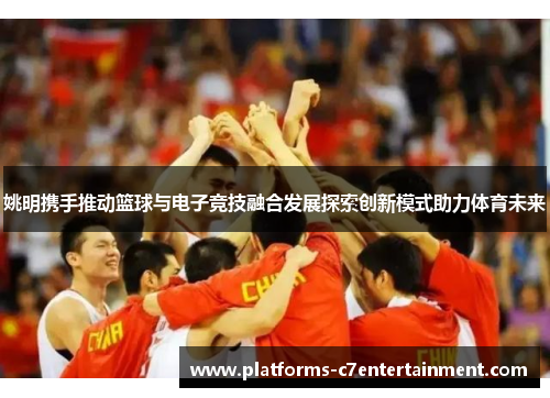 姚明携手推动篮球与电子竞技融合发展探索创新模式助力体育未来