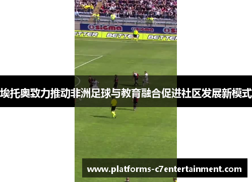 埃托奥致力推动非洲足球与教育融合促进社区发展新模式 埃托奥致力推动非洲足球与教育融合促进社区发展新模式