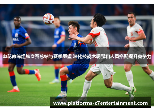 申花教练组热身赛总结与赛季展望 深化技战术调整和人员搭配提升竞争力 申花教练组热身赛总结与赛季展望 深化技战术调整和人员搭配提升竞争力