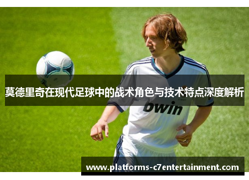 莫德里奇在现代足球中的战术角色与技术特点深度解析 莫德里奇在现代足球中的战术角色与技术特点深度解析