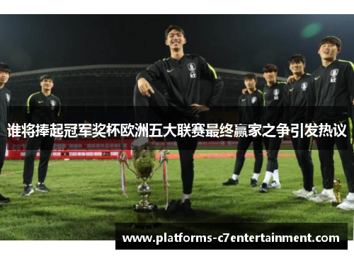 谁将捧起冠军奖杯欧洲五大联赛最终赢家之争引发热议