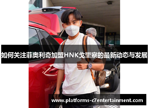如何关注菲奥利奇加盟HNK戈里察的最新动态与发展
