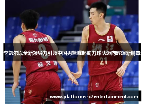 李凯尔以全新领导力引领中国男篮崛起助力球队迈向辉煌新篇章 李凯尔以全新领导力引领中国男篮崛起助力球队迈向辉煌新篇章