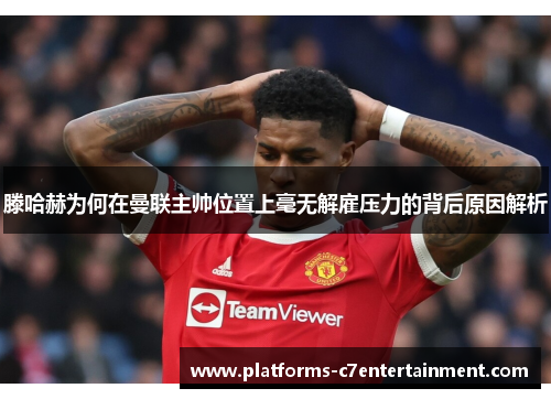 滕哈赫为何在曼联主帅位置上毫无解雇压力的背后原因解析