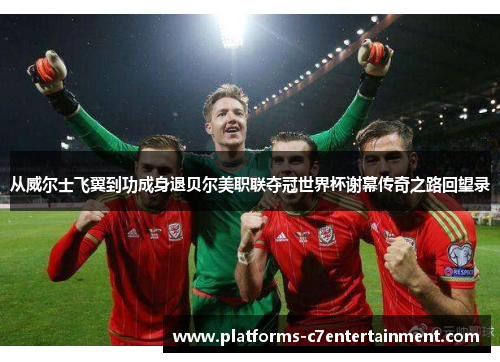 从威尔士飞翼到功成身退贝尔美职联夺冠世界杯谢幕传奇之路回望录