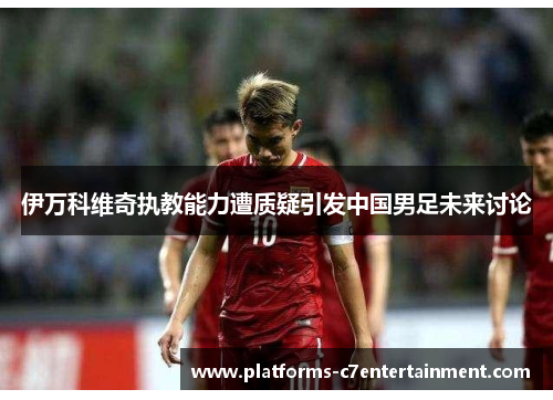 伊万科维奇执教能力遭质疑引发中国男足未来讨论