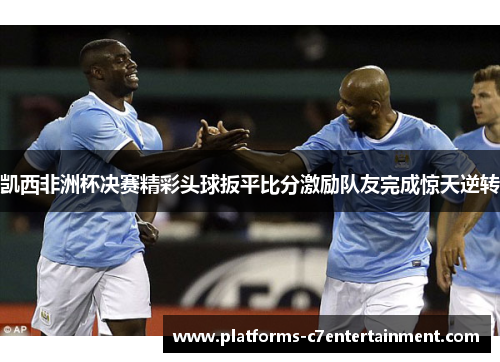 凯西非洲杯决赛精彩头球扳平比分激励队友完成惊天逆转