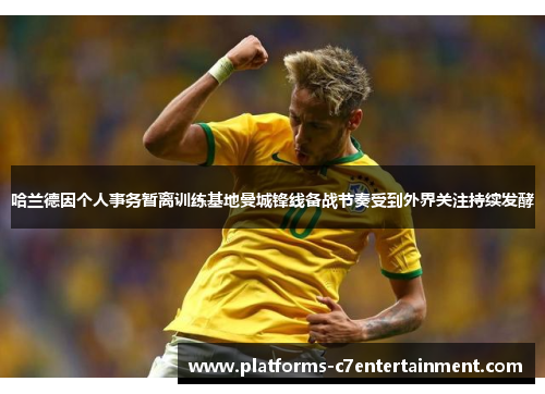 哈兰德因个人事务暂离训练基地曼城锋线备战节奏受到外界关注持续发酵