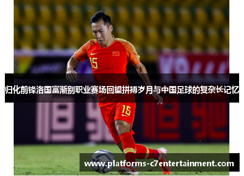 归化前锋洛国富渐别职业赛场回望拼搏岁月与中国足球的复杂长记忆