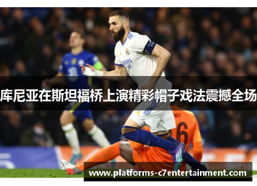 库尼亚在斯坦福桥上演精彩帽子戏法震撼全场