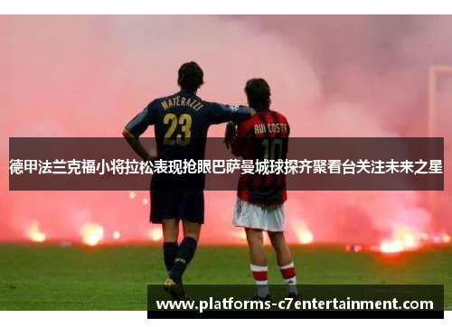 德甲法兰克福小将拉松表现抢眼巴萨曼城球探齐聚看台关注未来之星
