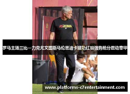 罗马主场三比一力克尤文图斯马伦恩迪卡建功红狼强势抢分震动意甲 罗马主场三比一力克尤文图斯马伦恩迪卡建功红狼强势抢分震动意甲