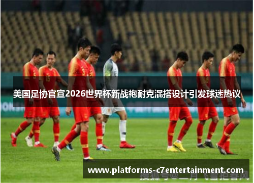 美国足协官宣2026世界杯新战袍耐克混搭设计引发球迷热议