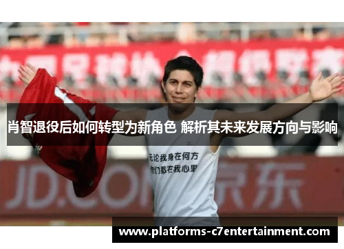 肖智退役后如何转型为新角色 解析其未来发展方向与影响 肖智退役后如何转型为新角色 解析其未来发展方向与影响
