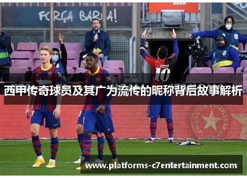 西甲传奇球员及其广为流传的昵称背后故事解析 西甲传奇球员及其广为流传的昵称背后故事解析