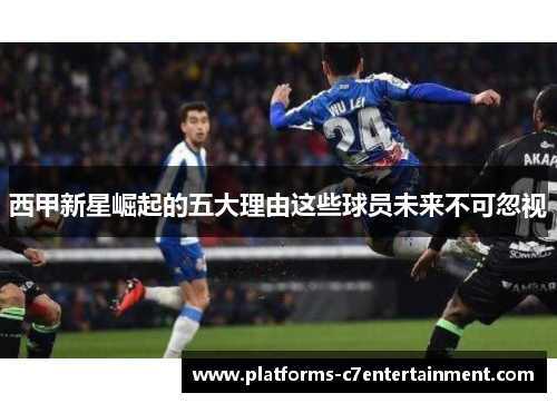 西甲新星崛起的五大理由这些球员未来不可忽视 西甲新星崛起的五大理由这些球员未来不可忽视